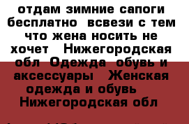 отдам зимние сапоги бесплатно, всвези с тем что жена носить не хочет - Нижегородская обл. Одежда, обувь и аксессуары » Женская одежда и обувь   . Нижегородская обл.